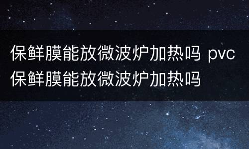保鲜膜能放微波炉加热吗 pvc保鲜膜能放微波炉加热吗