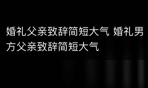 婚礼父亲致辞简短大气 婚礼男方父亲致辞简短大气