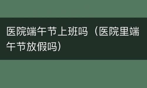 医院端午节上班吗（医院里端午节放假吗）