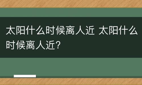 太阳什么时候离人近 太阳什么时候离人近?