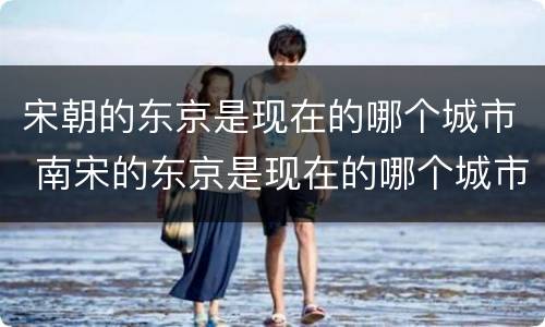 宋朝的东京是现在的哪个城市 南宋的东京是现在的哪个城市