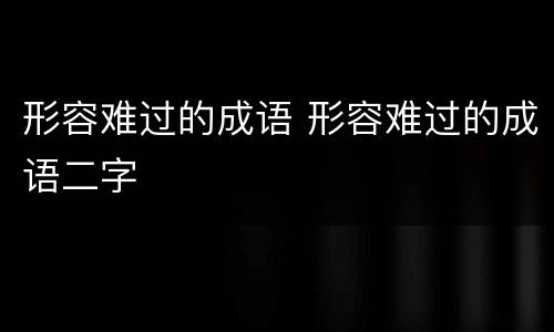 形容难过的成语 形容难过的成语二字
