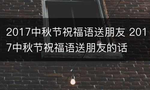 2017中秋节祝福语送朋友 2017中秋节祝福语送朋友的话