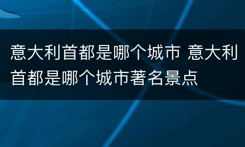 意大利首都是哪个城市 意大利首都是哪个城市著名景点