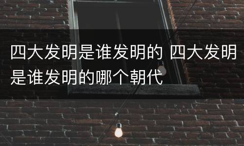 四大发明是谁发明的 四大发明是谁发明的哪个朝代