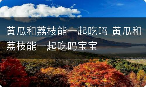 黄瓜和荔枝能一起吃吗 黄瓜和荔枝能一起吃吗宝宝