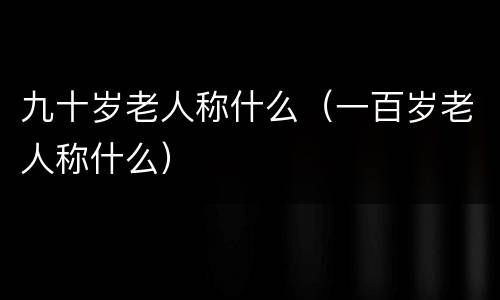 九十岁老人称什么（一百岁老人称什么）