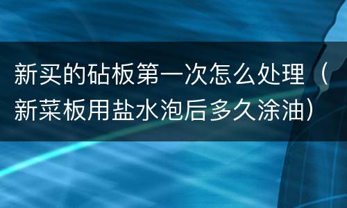 新买的砧板第一次怎么处理（新菜板用盐水泡后多久涂油）