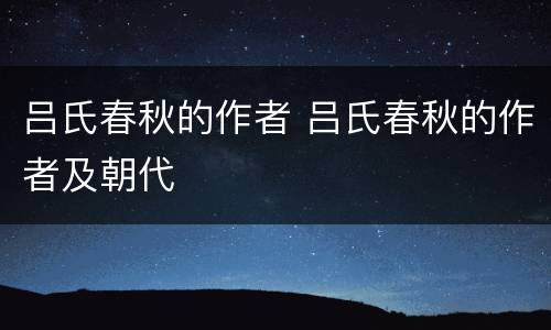 吕氏春秋的作者 吕氏春秋的作者及朝代