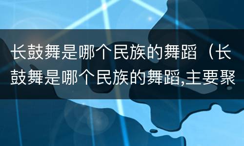 长鼓舞是哪个民族的舞蹈（长鼓舞是哪个民族的舞蹈,主要聚居地是哪）