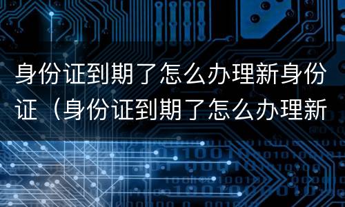 身份证到期了怎么办理新身份证（身份证到期了怎么办理新身份证银行卡）
