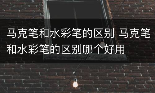 马克笔和水彩笔的区别 马克笔和水彩笔的区别哪个好用