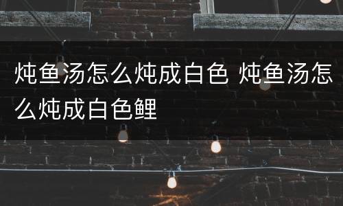 炖鱼汤怎么炖成白色 炖鱼汤怎么炖成白色鲤