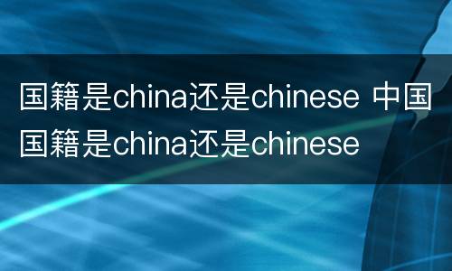 国籍是china还是chinese 中国国籍是china还是chinese