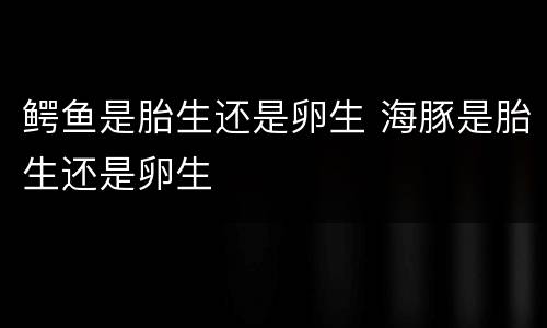 鳄鱼是胎生还是卵生 海豚是胎生还是卵生