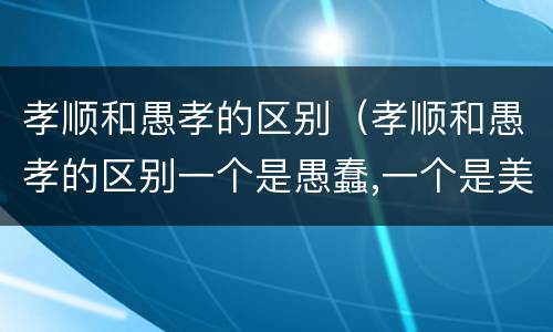 孝顺和愚孝的区别（孝顺和愚孝的区别一个是愚蠢,一个是美德）