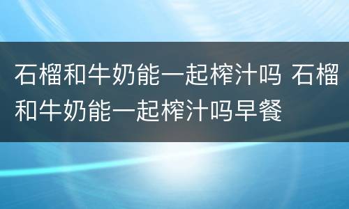 石榴和牛奶能一起榨汁吗 石榴和牛奶能一起榨汁吗早餐