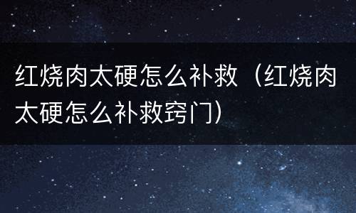 红烧肉太硬怎么补救（红烧肉太硬怎么补救窍门）