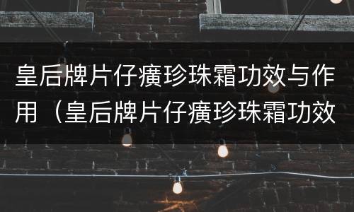 皇后牌片仔癀珍珠霜功效与作用（皇后牌片仔癀珍珠霜功效与作用百度百科）