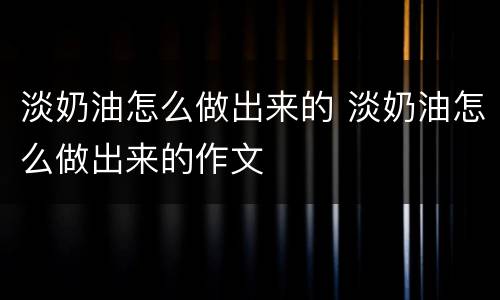 淡奶油怎么做出来的 淡奶油怎么做出来的作文