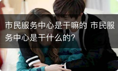 市民服务中心是干嘛的 市民服务中心是干什么的?