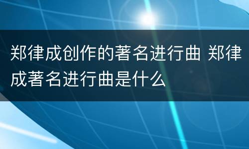 郑律成创作的著名进行曲 郑律成著名进行曲是什么
