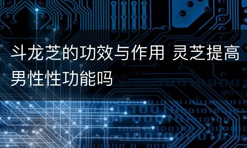 斗龙芝的功效与作用 灵芝提高男性性功能吗