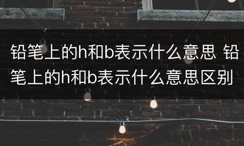 铅笔上的h和b表示什么意思 铅笔上的h和b表示什么意思区别