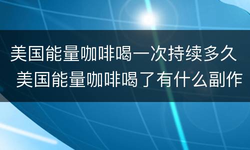 美国能量咖啡喝一次持续多久 美国能量咖啡喝了有什么副作用