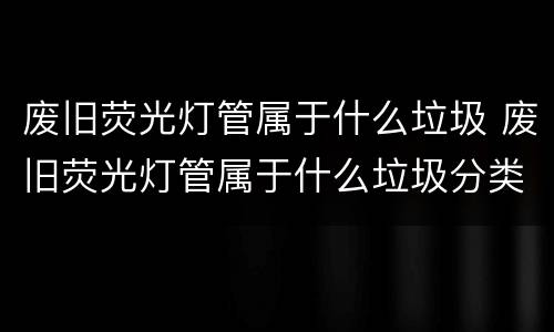 废旧荧光灯管属于什么垃圾 废旧荧光灯管属于什么垃圾分类