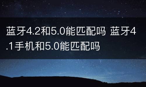 蓝牙4.2和5.0能匹配吗 蓝牙4.1手机和5.0能匹配吗