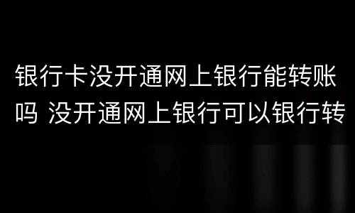 银行卡没开通网上银行能转账吗 没开通网上银行可以银行转账嘛