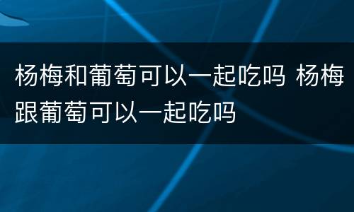 杨梅和葡萄可以一起吃吗 杨梅跟葡萄可以一起吃吗