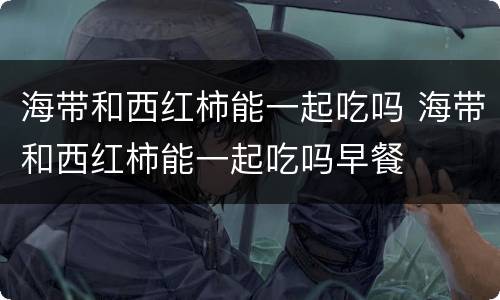 海带和西红柿能一起吃吗 海带和西红柿能一起吃吗早餐