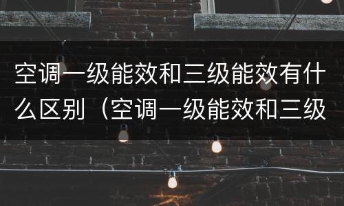 空调一级能效和三级能效有什么区别（空调一级能效和三级能效有什么区别哪个好）