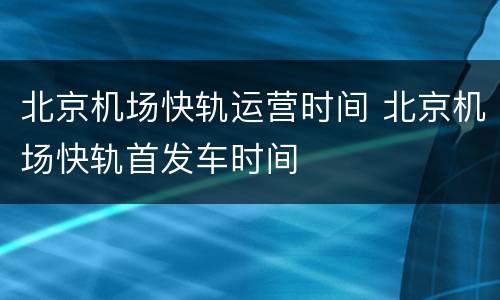 北京机场快轨运营时间 北京机场快轨首发车时间