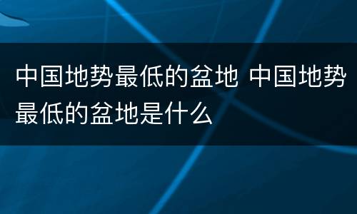 中国地势最低的盆地 中国地势最低的盆地是什么