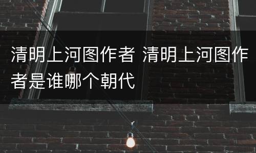 清明上河图作者 清明上河图作者是谁哪个朝代