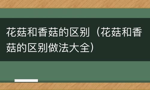 花菇和香菇的区别（花菇和香菇的区别做法大全）
