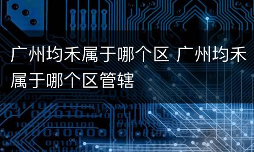 广州均禾属于哪个区 广州均禾属于哪个区管辖
