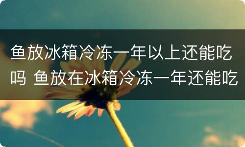 鱼放冰箱冷冻一年以上还能吃吗 鱼放在冰箱冷冻一年还能吃吗