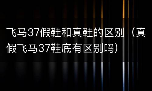 飞马37假鞋和真鞋的区别（真假飞马37鞋底有区别吗）