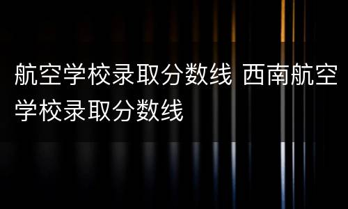 航空学校录取分数线 西南航空学校录取分数线
