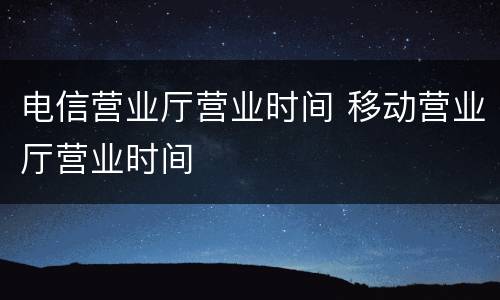 电信营业厅营业时间 移动营业厅营业时间