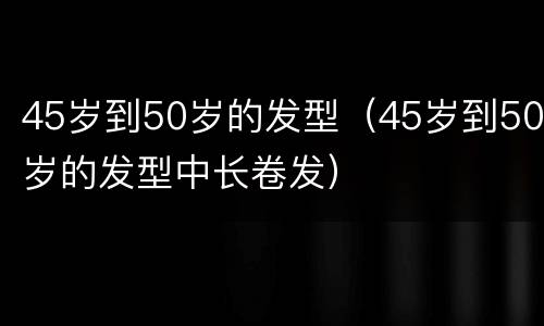 45岁到50岁的发型（45岁到50岁的发型中长卷发）