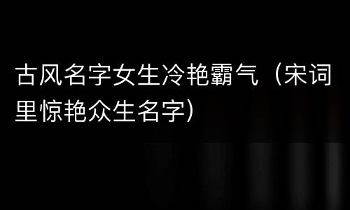 古风名字女生冷艳霸气（宋词里惊艳众生名字）