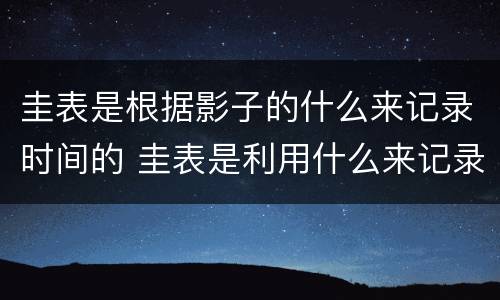 圭表是根据影子的什么来记录时间的 圭表是利用什么来记录时间的