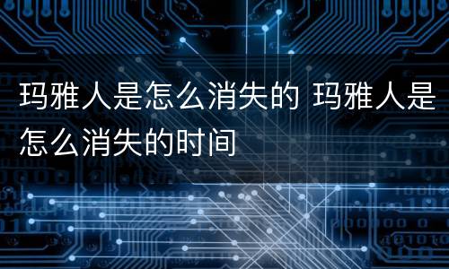 玛雅人是怎么消失的 玛雅人是怎么消失的时间