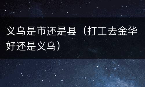 义乌是市还是县（打工去金华好还是义乌）