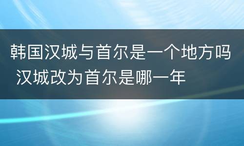 韩国汉城与首尔是一个地方吗 汉城改为首尔是哪一年